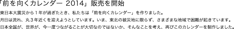 「前を向くカレンダー 2014」販売を開始東日本大震災から1年が過ぎたとき、私たちは「前を向くカレンダー」を作りました。月日は流れ、丸3年近くを迎えようとしています。いま、東北の被災地に限らず、さまざまな地域で困難が起きています。日本全国が、世界が、今一度つながることが大切なのではないか、そんなことを考え、再びこのカレンダーを制作しました。