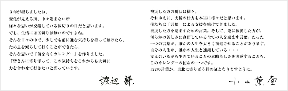 3年が経ちましたね、変化が見える所、中々進まない所　様々な思いが交錯している区切りの日だと思います。でも、生活には区切りは無いのですよね。そんな日々の中で、少しでも前に進む気持ちを持って頂けたら、ため息を減らして行くことができたら、そんな思いで「前を向くカレンダー」を作りました。「皆さんに寄り添って」この気持ちをこれからも大切に力を合わせて行きたいと願っています。渡辺　謙　　被災した方の現状は様々。それゆえに、支援の仕方も本当に様々だと思います。僕たちは「言葉」による支援を続けてきました。被災した方を励ますための言葉。そして、逆に被災した方が、何らかの苦しみに直面している全ての人を励ます言葉。たった一つの言葉が、誰かの人生を大きく前進させることがあります。自分の人生が、誰かの人生と連鎖している・・・支え合いながら生きていることの素晴らしさを実感することも、このカレンダーの使命の一つです。122の言葉が、東北に寄り添う絆の証となりますように。小山薫堂